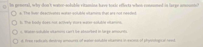 In general, why don't water-soluble vitamins have toxic effects when consumed in large amounts?
a. The liver deactivates water-soluble vitamins that are not needed.
b. The body does not actively store water-soluble vitamins.
c. Water-soluble vitamins can't be absorbed in large amounts.
d. Free radicals destroy amounts of water-soluble vitamins in excess of physiological need.