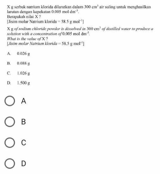 X g serbuk natrium klorida dilarutkan dalam 300cm^3 air suling untuk menghasilkan
larutan dengan kepekatan 0.005moldm^(-3). 
Berapakah nilai X ?
[Jisim molar Natrium klorida =58.5gmol^(-1)]
X g of sodium chloride powder is dissolved in 300cm^3 of distilled water to produce a
solution with a concentration of 0.005 mol dm^(-3). 
What is the value of X ?
[Jisim molar Natrium klorida =58.5gmol^(-1)]
A. 0.026 g
B. 0.088 g
C. 1.026 g
D. 1.500 g
A
B
C
D