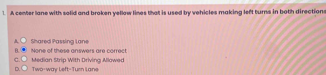 A center lane with solid and broken yellow lines that is used by vehicles making left turns in both directions
A. Shared Passing Lane
B. None of these answers are correct
C. Median Strip With Driving Allowed
D. Two-way Left-Turn Lane