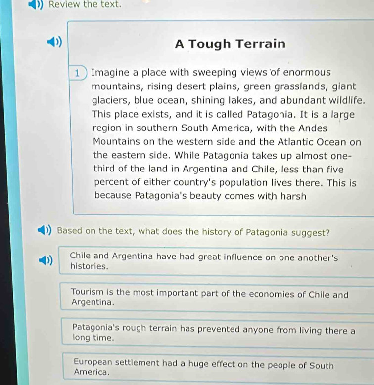 Review the text.
D) A Tough Terrain
1 Imagine a place with sweeping views of enormous
mountains, rising desert plains, green grasslands, giant
glaciers, blue ocean, shining lakes, and abundant wildlife.
This place exists, and it is called Patagonia. It is a large
region in southern South America, with the Andes
Mountains on the western side and the Atlantic Ocean on
the eastern side. While Patagonia takes up almost one-
third of the land in Argentina and Chile, less than five
percent of either country's population lives there. This is
because Patagonia's beauty comes with harsh
Based on the text, what does the history of Patagonia suggest?
Chile and Argentina have had great influence on one another's
histories.
Tourism is the most important part of the economies of Chile and
Argentina.
Patagonia's rough terrain has prevented anyone from living there a
long time.
European settlement had a huge effect on the people of South
America.