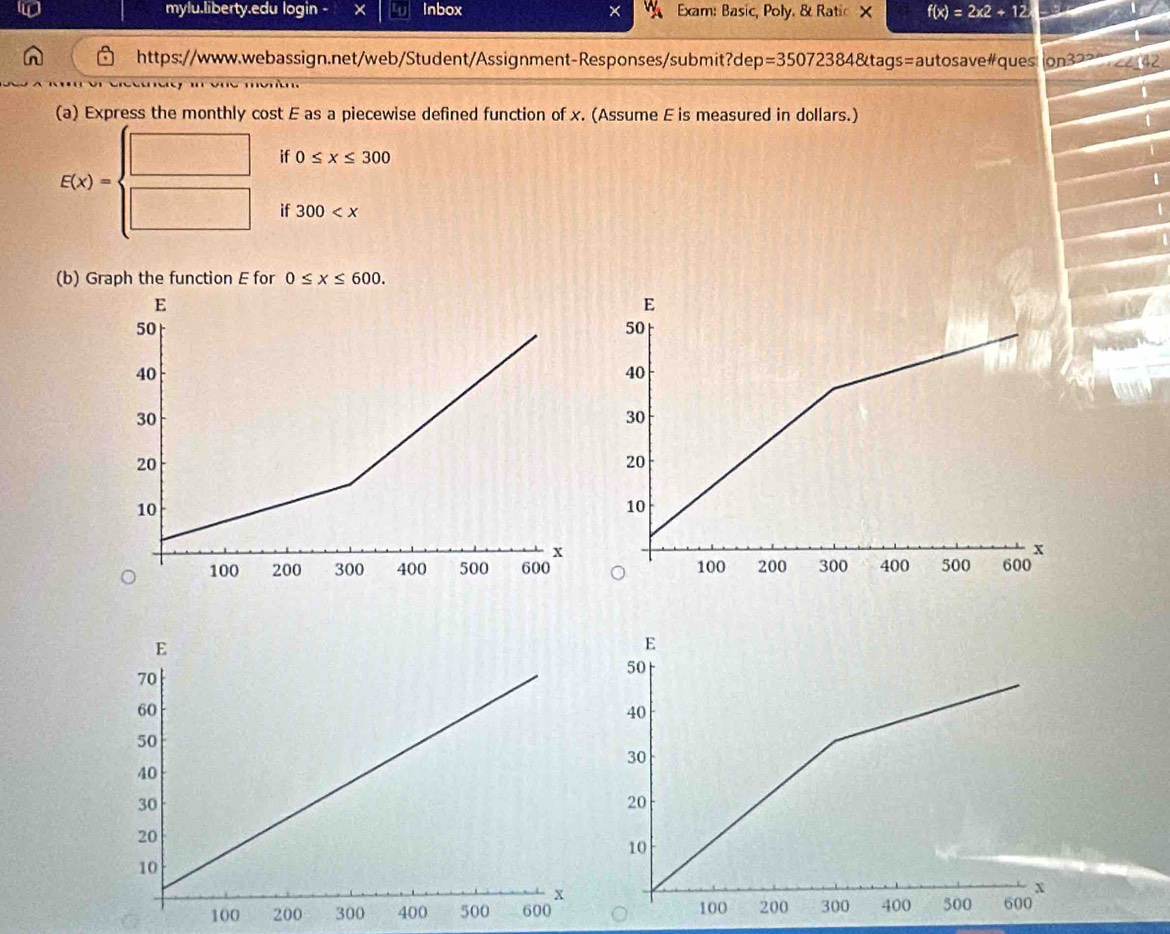 mylu.liberty.edu login - × Inbox × Exam: Basic, Poly. & Ratic X f(x)=2x2+12
https://www.webassign.net/web/Student/Assignment-Responses/submit?dep=35072384&tags=autosave#ques ion322 
(a) Express the monthly cost E as a piecewise defined function of x. (Assume E is measured in dollars.) 
if 0≤ x≤ 300
E(x)=beginarrayl □  □ endarray. if 300
U 
(b) Graph the function E for 0≤ x≤ 600.