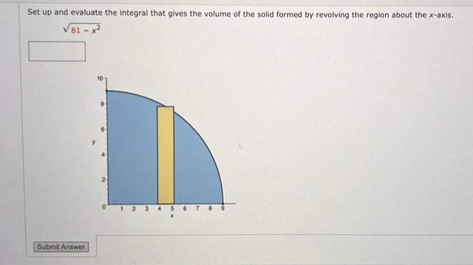 Set up and evaluate the integral that gives the volume of the solid formed by revolving the region about the x-axis.
sqrt(81-x^2)
Submit Answer