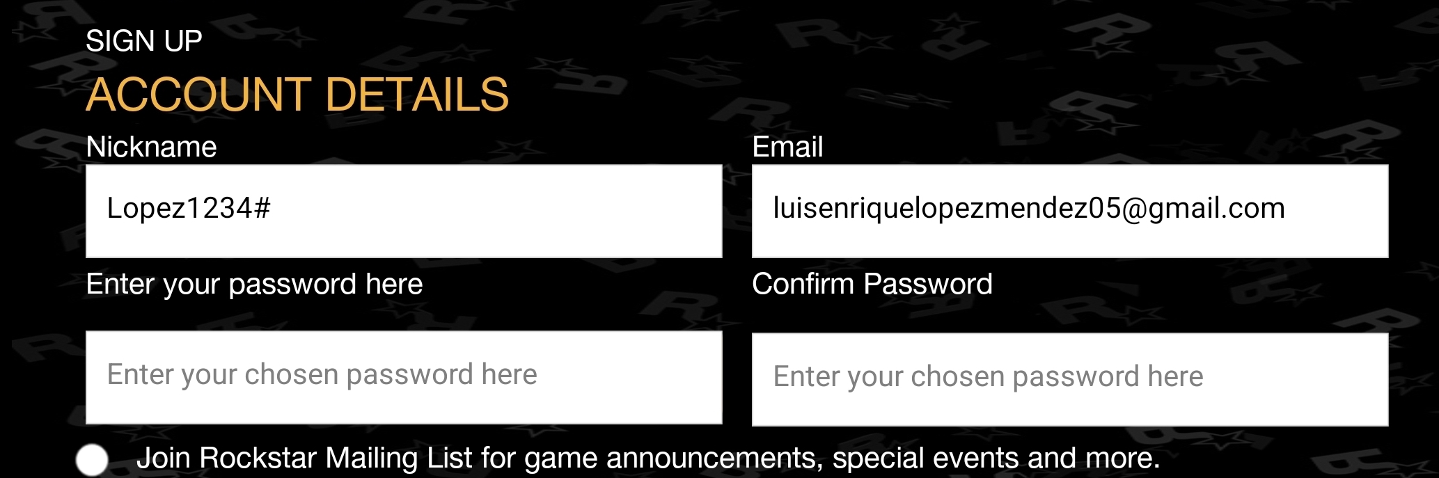 SIGN UP 
ACCOUNT DETAILS 
Nickname Email 
Lopez1234# luisenriquelopezmendez05@gmail.com 
Enter your password here Confirm Password 
Enter your chosen password here Enter your chosen password here 
Join Rockstar Mailing List for game announcements, special events and more.