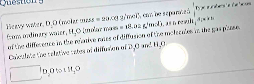 Heavy water, D_2O (molar mass =20.03g/mol) , can be separated Type numbers in the boxes. 
from ordinary water, H_2O (molar mass =18.02g/mol) , as a result 8 points 
of the difference in the relative rates of diffusion of the molecules in the gas phase. 
Calculate the relative rates of diffusion of D_2O and H_2O.
D_2O to 1H_2O