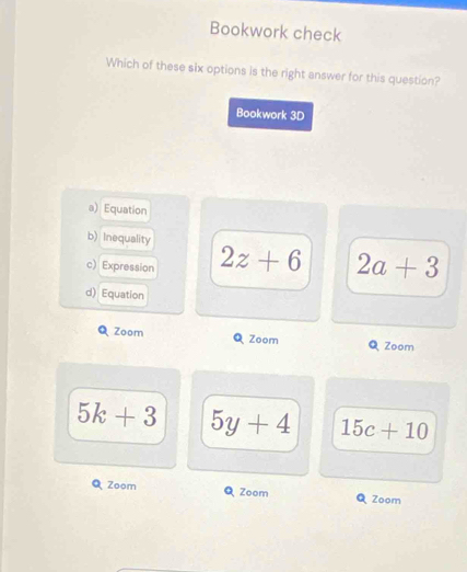 Bookwork check
Which of these six options is the right answer for this question?
Bookwork 3D
a) Equation
b) Inequality
c) Expression 2z+6 2a+3
d) Equation
Q Zoom Q Zoom Q Zoom
5k+3 5y+4 15c+10
Zoom Zoom Zoom