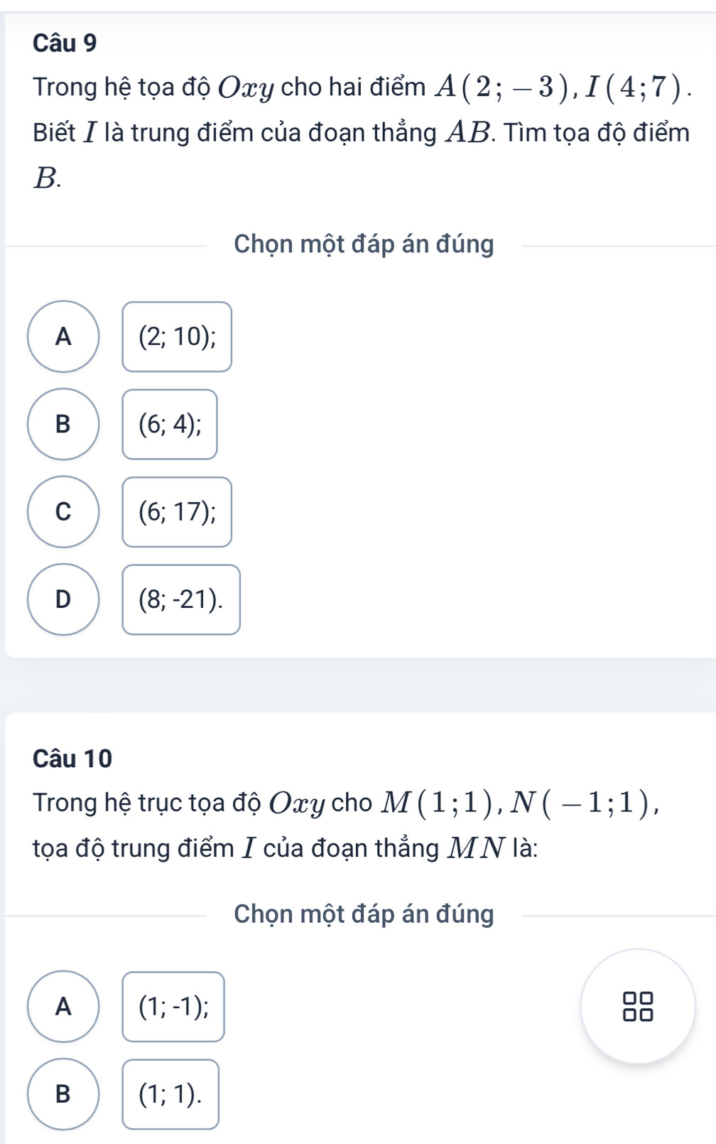 Trong hệ tọa độ Oxy cho hai điểm A(2;-3), I(4;7). 
Biết I là trung điểm của đoạn thẳng AB. Tìm tọa độ điểm
B.
Chọn một đáp án đúng
A (2;10)
B (6;4);
C (6;17)
D (8;-21). 
Câu 10
Trong hệ trục tọa độ Oxy cho M(1;1), N(-1;1), 
tọa độ trung điểm I của đoạn thẳng MN là:
Chọn một đáp án đúng
A (1;-1)
B (1;1).