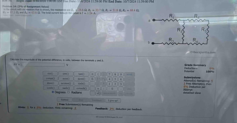 IW#   Begin Date: 9/30/2024 1:00:00 AM Due Date: 10/6/2024 11:59:00 PM End Date: 10/7/2024 11:59:00 PM
Problem 24: (5% of Assignment Value)
In the circult with six resistors that is shown, the resistances are R_1=25.6Omega ,R_2=33.7Omega ,R_3=51.8Omega ,R_4=68.4Omega ,
R_5=87.5Omega ,andR_4=63.6Omega The total current through the circuit is I=1.24A
theexpertta.com
Calculate the magnitude of the potential difference, in volts, between the terminals a and b. Grade Summary
△ V= _  v Deductions 0%
Potential
sin() cos() tan() π ( j 7 8 9 10=0 100%
Submissions
cotan( asin() acos() E 4 5 6 Attemp (s) Remaining: 5
atan() acotan() sinh() 4 1 2 3 4% Deduction per 2 Free Attempt(s), then
cosh() tanh() cotanh() + . 0 Attempt
Degrees Radians √(        ctase detailed view
Subenit Caniin 4 I give up!
2 Free Submission(s) Remaining
Hints:(for a _0% deduction. Hints remaining: o Feedback:2% deduction per feedback.
All co O 3024.Expon TA. LLC