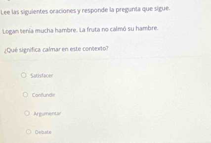 Lee las siguientes oraciones y responde la pregunta que sigue.
Logan tenía mucha hambre. La fruta no calmó su hambre.
¿Qué significa calmar en este contexto?
Satisfacer
Confundir
Argumentar
Debate