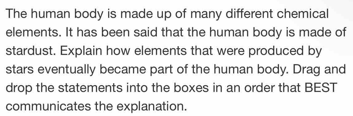 The human body is made up of many different chemical 
elements. It has been said that the human body is made of 
stardust. Explain how elements that were produced by 
stars eventually became part of the human body. Drag and 
drop the statements into the boxes in an order that BEST 
communicates the explanation.