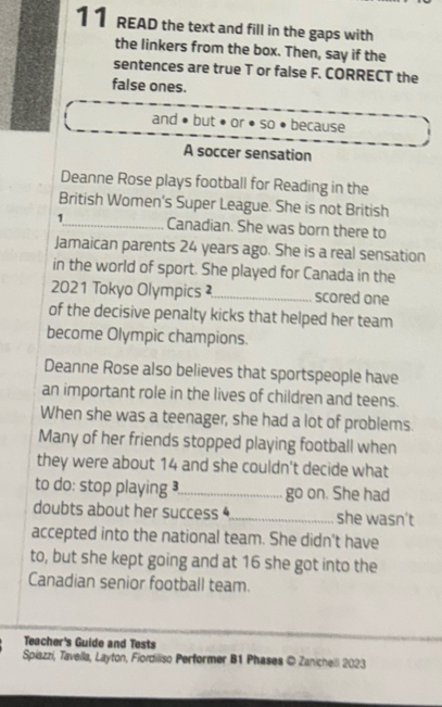 READ the text and fill in the gaps with 
the linkers from the box. Then, say if the 
sentences are true T or false F. CORRECT the 
false ones. 
and but ●or●so because 
A soccer sensation 
Deanne Rose plays football for Reading in the 
British Women's Super League. She is not British 
1_ Canadian. She was born there to 
Jamaican parents 24 years ago. She is a real sensation 
in the world of sport. She played for Canada in the 
2021 Tokyo Olympics ²_ scored one 
of the decisive penalty kicks that helped her team 
become Olympic champions. 
Deanne Rose also believes that sportspeople have 
an important role in the lives of children and teens. 
When she was a teenager, she had a lot of problems. 
Many of her friends stopped playing football when 
they were about 14 and she couldn't decide what 
to do: stop playing _go on. She had 
doubts about her success _she wasn't 
accepted into the national team. She didn't have 
to, but she kept going and at 16 she got into the 
Canadian senior football team. 
Teacher's Guide and Tests 
Spiazzi, Tavella, Layton, Fiordiliso Performer B1 Phases © Zanicheili 2023