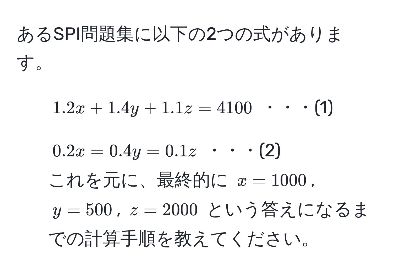 あるSPI問題集に以下の2つの式があります。  
1. (1.2x + 1.4y + 1.1z = 4100 ) ・・・(1)  
2. (0.2x = 0.4y = 0.1z) ・・・(2)  
これを元に、最終的に (x = 1000), (y = 500), (z = 2000) という答えになるまでの計算手順を教えてください。