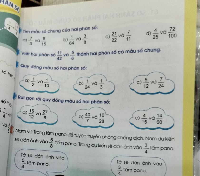 Hàn Số
 1/4 = 1/8  Tim mảu số chung của hai phân số:
a)  7/3  và  8/15  b)  1/64  và  3/8  c)  21/22  và  7/11  d)  4/25  và  72/100 
Viết hai phân số  11/42  và  5/6  thành hai phân số có mẫu số chung.
Quy đồng mẫu số hai phân số:
số trên  1/2  và  1/10 
a)
b)  1/24  và  1/3   5/12  và  7/24 
c)
út gọn rồi quy đồng mẫu số hai phân số:
số thàn
  1/4  a)  15/12  và  27/6   4/15  và  14/60 
Vô
b)  40/7  và  10/28 
c)
- và  3/8  Nam và Trang làm pano để tuyên truyền phòng chống dịch. Nam dự kiến
sẽ dán ảnh vào  5/8  tấm pano, Trang dự kiến sẽ dán ảnh vào  3/4  tấm pano.
Tớ sè dán ảnh vào Tớ sẽ dán ảnh vào
 5/8  tấm pano.
 3/4  tấm pano.