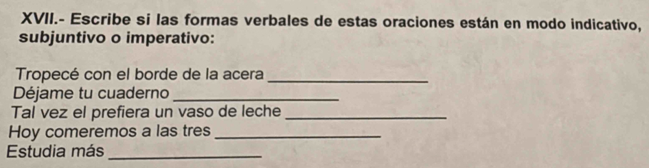 XVII.- Escribe si las formas verbales de estas oraciones están en modo indicativo, 
subjuntivo o imperativo: 
Tropecé con el borde de la acera_ 
Déjame tu cuaderno_ 
Tal vez el prefiera un vaso de leche_ 
Hoy comeremos a las tres_ 
Estudia más_