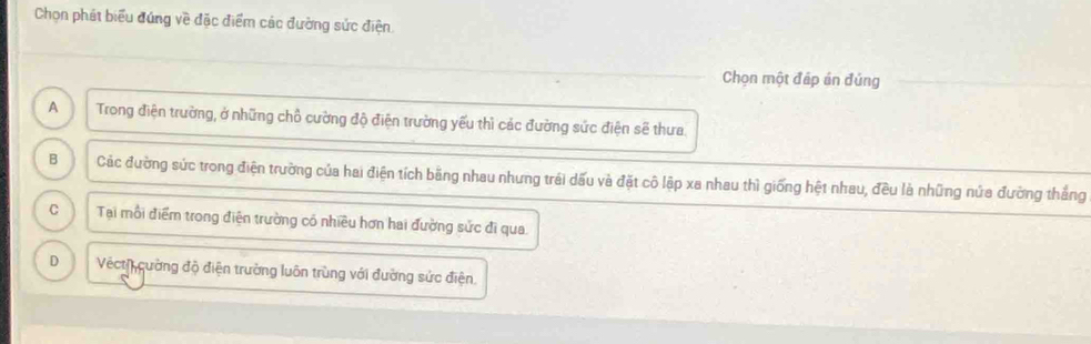 Chọn phát biểu đúng về đặc điểm các đường sức điện
Chọn một đáp án đúng
A Trong điện trường, ở những chỗ cường độ điện trường yếu thì các đường sức điện sẽ thưa.
B Các đường sức trong điện trường của hai điện tích băng nhau nhưng trái dấu và đặt cô lập xa nhau thì giống hệt nhau, đều là những nứa đường thắng
C Tại mỗi điểm trong điện trường có nhiều hơn hai đường sức đi qua.
D Vect cường độ điện trường luôn trùng với đường sức điện