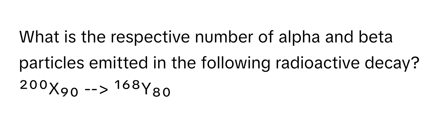 What is the respective number of alpha and beta particles emitted in the following radioactive decay?

²⁰⁰X₉₀ --> ¹⁶⁸Y₈₀