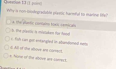 Why is non-biodegradable plastic harmful to marine life?
a. the plastic contains toxic cemicals
b. the plastic is mistaken for food
c. fish can get entangled in abandoned nets
d. All of the above are correct.
e. None of the above are correct.