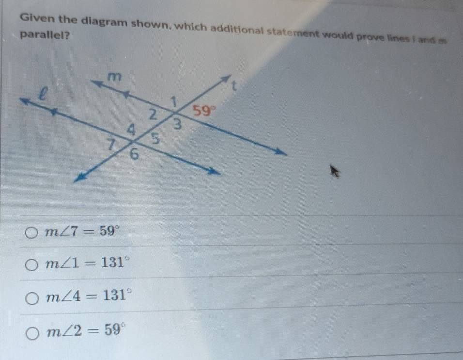 Given the diagram shown, which additional statement would prove lines I and m
parallel?
m∠ 7=59°
m∠ 1=131°
m∠ 4=131°
m∠ 2=59°