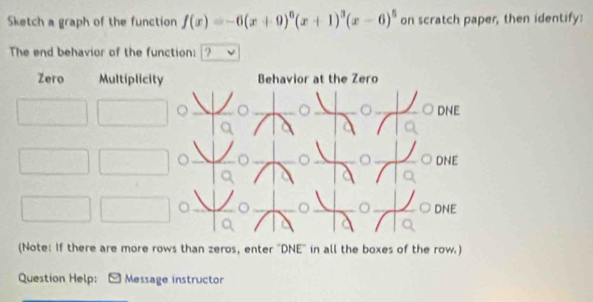 Sketch a graph of the function f(x)=-6(x+9)^0(x+1)^3(x-6)^5 on scratch paper, then identify:
The end behavior of the function: ?
Zero Multiplicity Behavior at the Zero
DNE
DNE
。。DNE
(Note: If there are more rows than zeros, enter 'DNE' in all the boxes of the row.)
Question Help: Message instructor