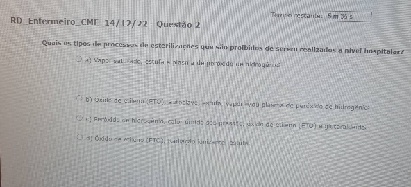 Tempo restante: 5 m 35 s
RD_Enfermeiro_CME_14/12/22 - Questão 2
Quais os tipos de processos de esterilizações que são proibidos de serem realizados a nível hospitalar?
a) Vapor saturado, estufa e plasma de peróxido de hidrogênio;
b) Óxido de etileno (ETO), autoclave, estufa, vapor e/ou plasma de peróxido de hidrogênio:
c) Peróxido de hidrogênio, calor úmido sob pressão, óxido de etileno (ETO) e glutaraldeido;
d) Óxido de etileno (ETO), Radiação ionizante, estufa.