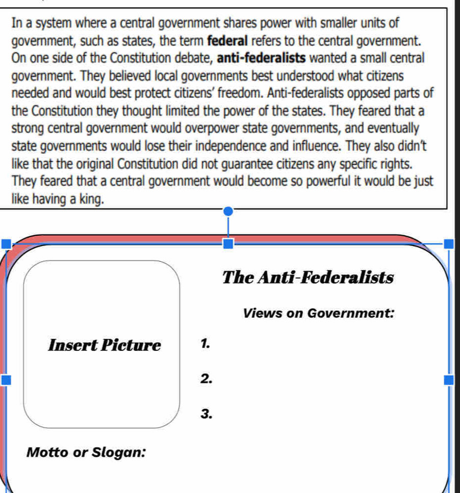 In a system where a central government shares power with smaller units of 
government, such as states, the term federal refers to the central government. 
On one side of the Constitution debate, anti-federalists wanted a small central 
government. They believed local governments best understood what citizens 
needed and would best protect citizens' freedom. Anti-federalists opposed parts of 
the Constitution they thought limited the power of the states. They feared that a 
strong central government would overpower state governments, and eventually 
state governments would lose their independence and influence. They also didn't 
like that the original Constitution did not guarantee citizens any specific rights. 
They feared that a central government would become so powerful it would be just 
like having a king. 
The Anti-Federalists 
Views on Government: 
Insert Picture 1. 
2. 
3. 
Motto or Slogan: