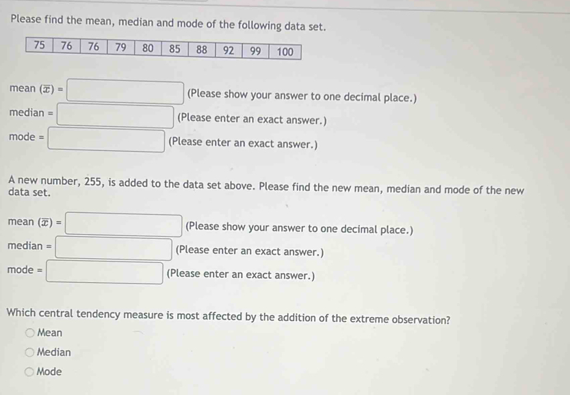 Please find the mean, median and mode of the following data set.
mean(overline x)=□ (Please show your answer to one decimal place.)
median=□ (Please enter an exact answer.)
mode=□ (Please enter an exact answer.)
A new number, 255, is added to the data set above. Please find the new mean, median and mode of the new
data set.
mean(overline x)=□ (Pl ease show your answer to one decimal place.)
median=□ (Plez ase enter an exact answer.)
mode=□ (Please enter an exact answer.)
Which central tendency measure is most affected by the addition of the extreme observation?
Mean
Median
Mode