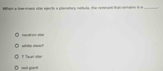 When a low-mass star ejects a planetary nebula, the remnant that remains is a_
neutron star
white dwarf
T Tauri star
red giant