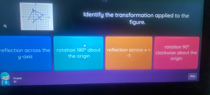 Identify the transformation applied to the
figure.
rotation 90°
reflection across the rotation 180° about reflection across x= clockwise about the
y-axis the origin -1 origin
Skip
Frank
1