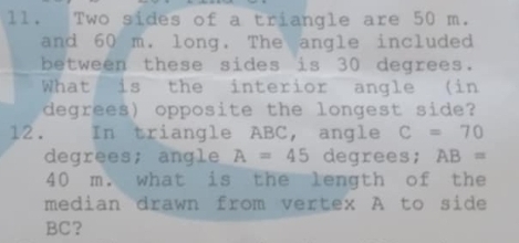 ll. Two sides of a triangle are 50 m. 
and 60 m. long. The angle included 
between these sides is 30 degrees. 
What is the interior angle (in 
degrees) opposite the longest side? 
12 . In triangle ABC, angle C=70
degrees; angle A=45 degrees; AB=
40 m. what is the length of the 
median drawn from vertex A to side
BC ？