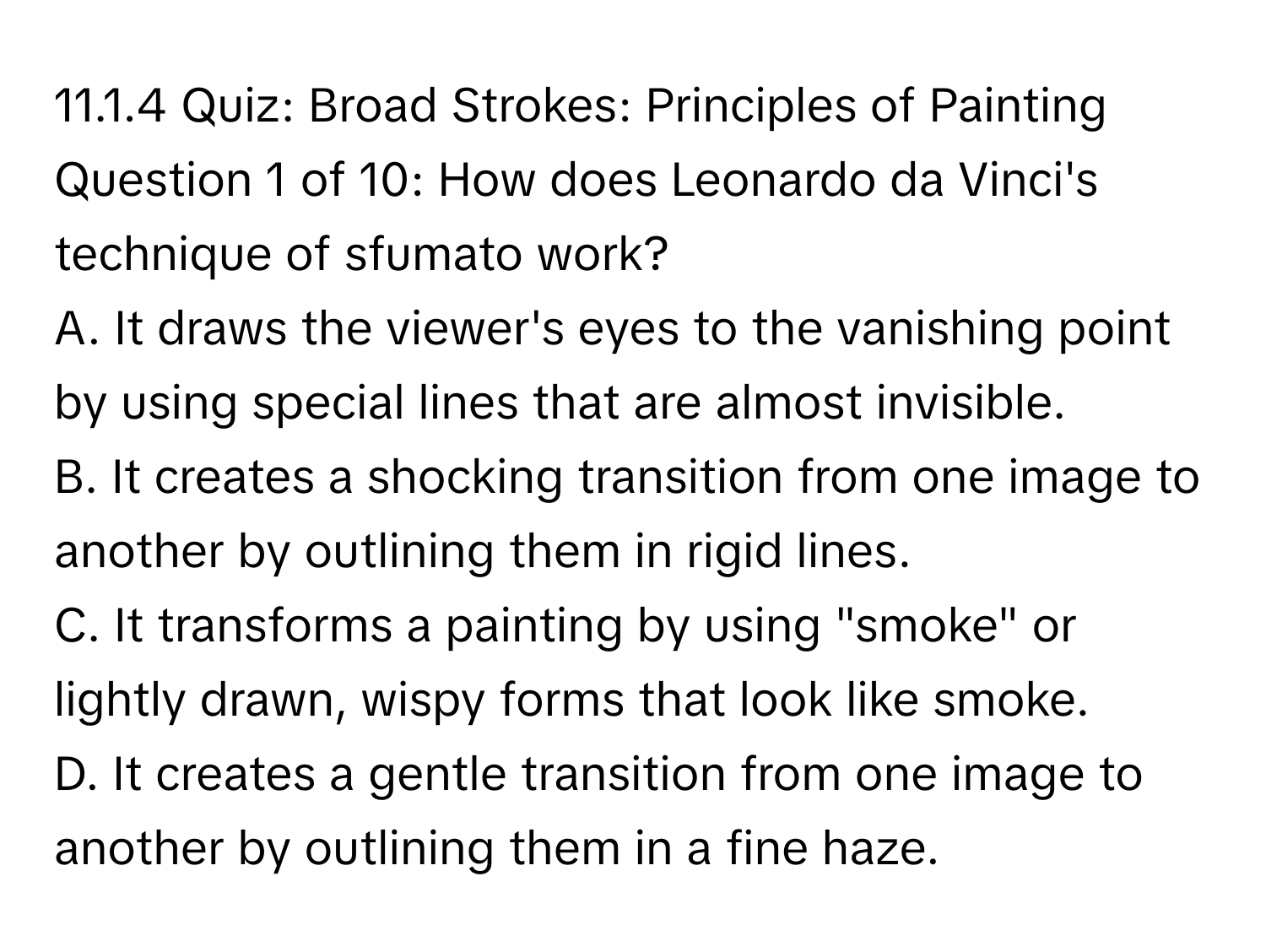 Broad Strokes: Principles of Painting

Question 1 of 10: How does Leonardo da Vinci's technique of sfumato work?
A. It draws the viewer's eyes to the vanishing point by using special lines that are almost invisible.
B. It creates a shocking transition from one image to another by outlining them in rigid lines.
C. It transforms a painting by using "smoke" or lightly drawn, wispy forms that look like smoke.
D. It creates a gentle transition from one image to another by outlining them in a fine haze.