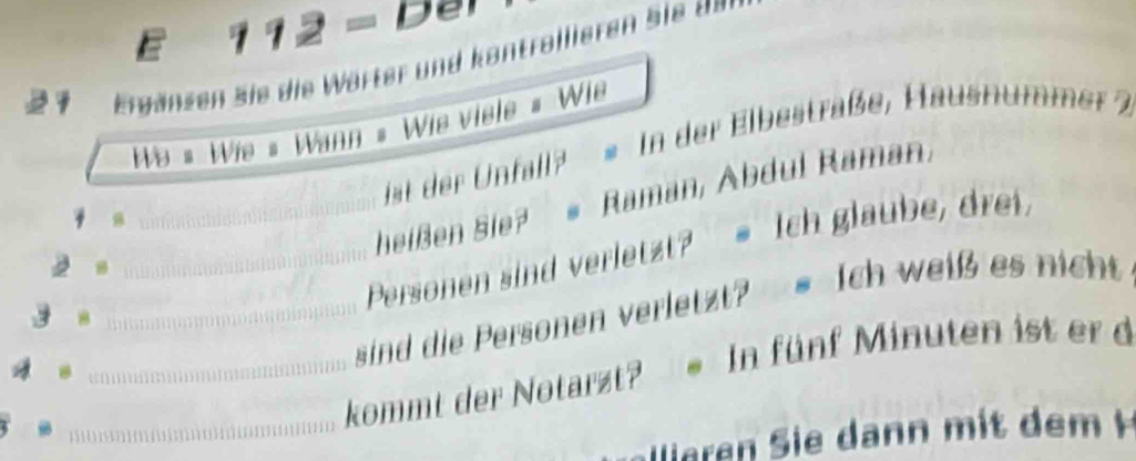 112 - Der 
2 1 Ergänzen sie die Wärter und kontrollieren Sie 
We # Wie # Wann = Wis viele # Wie 
is der fall * In der Elbestraße, Hausnumme 
heißen Sie? # Raman, Abdul Raman, 
y n 
2 s_ 
_Personen sind verletzt? = Ich glaube, drei, 
a_ 
B_ 
sind die Personen verletzt? = Ich weiß es nicht 
_ kommt der Notarzt? In fünf Minuten ist er d