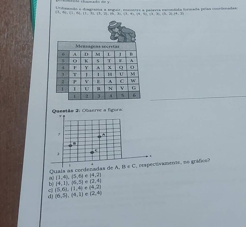 géralmente chamado de y
Utilizando o diagrama a seguir, encontre a palavra escondida formada pelas coordenadas:
(3,6),(1,6), (1,3), (3,2), (6,3), (3,4), (4,5), (3,3), (5,2), (4,2)
Questão 2: Observe a figura:
y
7
A
8
c
2
x
1
4
Quais as cordenadas de A, B e C, respectivamente, no gráfico?
a) (1,4), (5,6) e (4,2)
b) (4,1),(6,5) e (2,4)
c) (5,6), (1,4) e (4,2)
d) (6,5),(4,1) e (2,4)