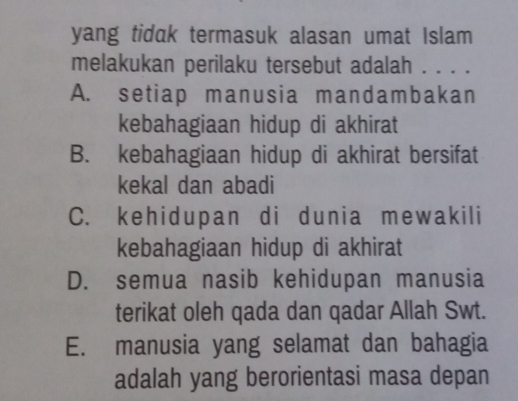 yang tidak termasuk alasan umat Islam
melakukan perilaku tersebut adalah . . . .
A. setiap manusia mandambakan
kebahagiaan hidup di akhirat
B. kebahagiaan hidup di akhirat bersifat
kekal dan abadi
C. kehidupan di dunia mewakili
kebahagiaan hidup di akhirat
D. semua nasib kehidupan manusia
terikat oleh qada dan qadar Allah Swt.
E. manusia yang selamat dan bahagia
adalah yang berorientasi masa depan