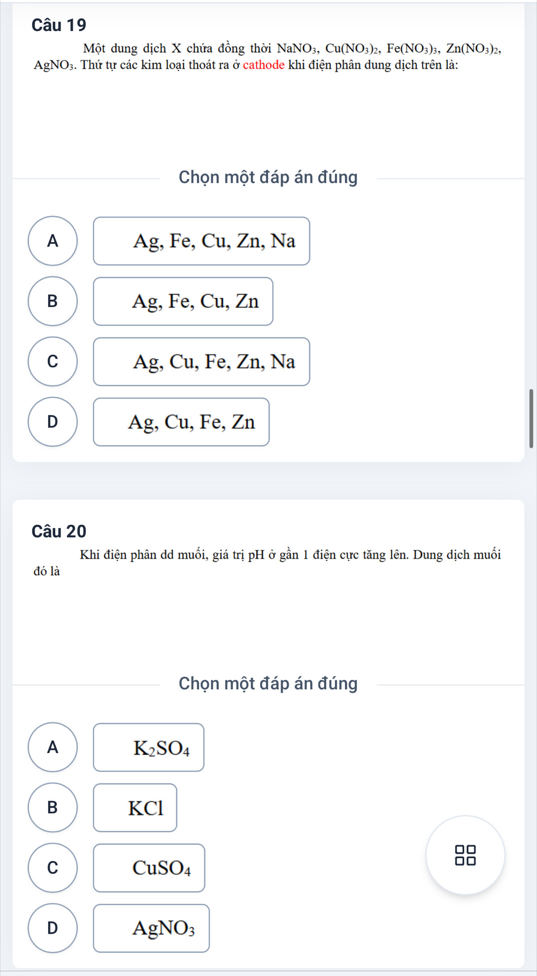 Một dung dịch X chứa đồng thời NaNO_3, Cu(NO_3)_2, Fe(NO_3)_3, Zn(NO_3)_2,
AgNO₃. Thứ tự các kim loại thoát ra ở cathode khi điện phân dung dịch trên là:
Chọn một đáp án đúng
A Ag, Fe, Cu, Zn, Na
B Ag, Fe, Cu, Zn
C Ag, Cu, Fe, Zn, Na
D Ag, Cu, Fe, Zn
Câu 20
Khi điện phân dd muối, giá trị pH ở gần 1 điện cực tăng lên. Dung dịch muối
đó là
Chọn một đáp án đúng
A
K_2SO_4
B KCl
□□
C
CuSO_4
no
D
AgNO_3