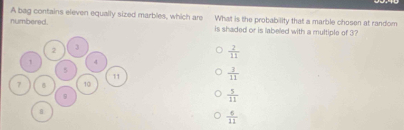 A bag contains eleven equally sized marbles, which are What is the probability that a marble chosen at random
numbered. is shaded or is labeled with a multiple of 3?
 2/11 
 3/11 
 5/11 
 6/11 