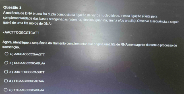 A molécula de DNA é uma fita dupla composta da ligação de vários nucleotídeos, e essa ligação é feita pela
complementaridade das bases nitrogenadas (adenina, citosina, guanina, timina e/ou uracila). Observe a sequência a seguir,
que é de uma fita molde de DNA:
•AACTTCGGCGTCATT
Agora, identifique a sequência do filamento complementar que origina uma fita de RNA mensageiro durante o processo de
transcrição.
a ) AAUGACGCCGAAGTT
b ) UUGAAGCCGCAGUAA
c ) UUGTTGCCGCAGUTT
d ) TTGAAGCCGCAGTAA
e ) TTGAAGCCGCAGUAA