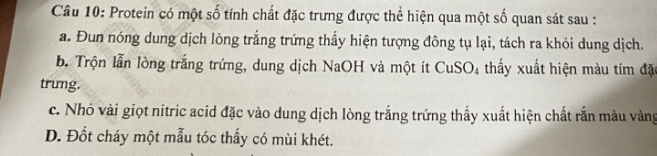 Protein có một số tính chất đặc trưng được thể hiện qua một số quan sát sau :
a. Đun nóng dung dịch lòng trắng trứng thấy hiện tượng đông tụ lại, tách ra khỏi dung dịch.
b Trộn lẫn lòng trắng trứng, dung dịch NaOH và một ít CuSO_4 thấy xuất hiện màu tím đặt
trung.
c. Nhỏ vài giọt nitric acid đặc vào dung dịch lòng trắng trứng thấy xuất hiện chất rắn màu vàng
D. Đốt cháy một mẫu tóc thấy có mùi khét.