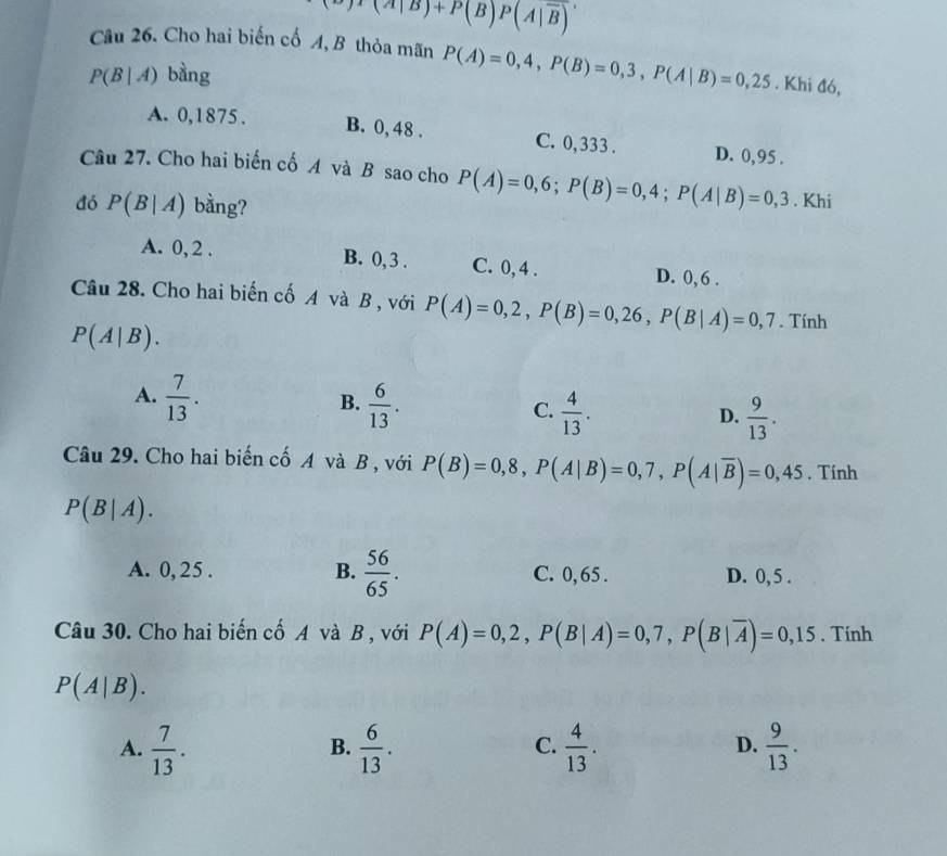 )T(A|B)+P(B)P(A|overline B)
Câu 26. Cho hai biến cố A, B thỏa mãn P(A)=0,4, P(B)=0,3, P(A|B)=0,25. Khi đó,
P(B|A) bàng
A. 0,1875. B. 0, 48. C. 0,333. D. 0,95.
Câu 27. Cho hai biến cố A và B sao cho P(A)=0,6; P(B)=0,4; P(A|B)=0,3. Khi
đó P(B|A) bằng?
A. 0, 2. B. 0, 3. C. 0, 4. D. 0, 6.
Câu 28. Cho hai biến cố A và B , với P(A)=0,2, P(B)=0,26, P(B|A)=0,7. Tính
P(A|B).
A.  7/13 .  6/13 .  4/13 . 
B.
C.
D.  9/13 . 
Câu 29. Cho hai biến cố A và B , với P(B)=0,8, P(A|B)=0,7, P(A|overline B)=0,45. Tính
P(B|A).
A. 0, 25. B.  56/65 . C. 0, 65. D. 0, 5.
Câu 30. Cho hai biến cố A và B , với P(A)=0,2, P(B|A)=0,7, P(B|overline A)=0,15. Tính
P(A|B). 
A.  7/13 .  6/13 .  4/13 .  9/13 . 
B.
C.
D.