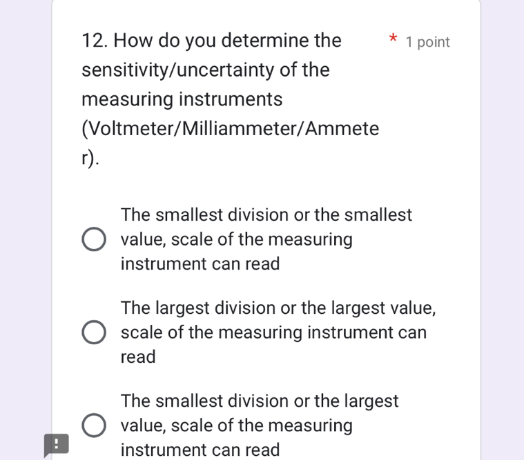 How do you determine the 1 point
sensitivity/uncertainty of the
measuring instruments
(Voltmeter/Milliammeter/Ammete
r).
The smallest division or the smallest
value, scale of the measuring
instrument can read
The largest division or the largest value,
scale of the measuring instrument can
read
The smallest division or the largest
value, scale of the measuring
! instrument can read