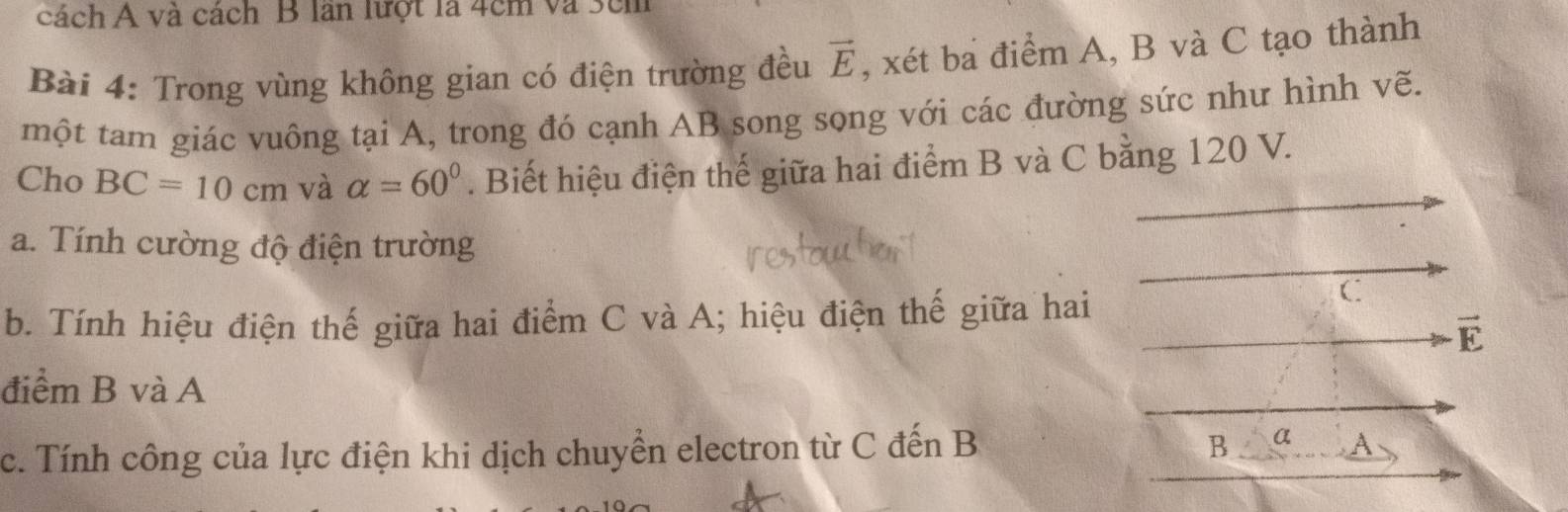 cách A và cách B lần lượt là 4cm và 3cm
Bài 4: Trong vùng không gian có điện trường đều vector E , xét ba điểm A, B và C tạo thành 
một tam giác vuông tại A, trong đó cạnh AB song song với các đường sức như hình vẽ. 
Cho BC=10cm và alpha =60°. Biết hiệu điện thế giữa hai điểm B và C bằng 120 V. 
a. Tính cường độ điện trường 
b. Tính hiệu điện thế giữa hai điểm C và A; hiệu điện thế giữa hai 
C
vector E
điểm B và A
c. Tính công của lực điện khi dịch chuyển electron từ C đến B B a A