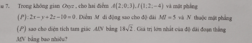 du 7. Trong không gian Oxyz , cho hai điểm A(2;0;3), I(1;2;-4) và mặt phẳng 
(P): 2x-y+2z-10=0. Điểm Mô di động sao cho độ dài MI=5 và N thuộc mặt phẳng 
(P) sao cho diện tích tam giác AIN bằng 18sqrt(2). Giá trị lớn nhất của độ dài đoạn thắng 
MN bằng bao nhiêu?