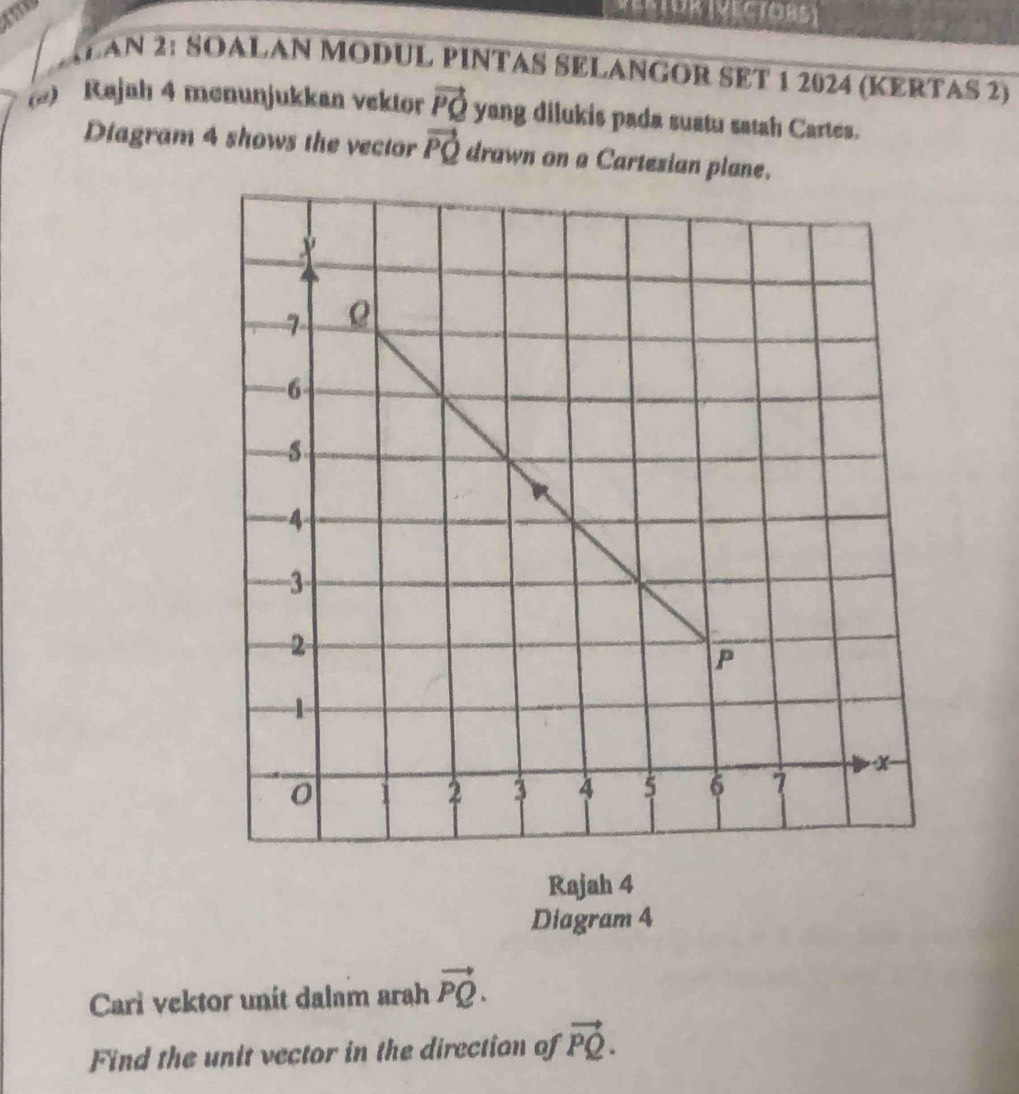 VECTRKIVECTORS 
(LAN 2: SOALAN MODUL PINTAS SELANGOR SET 1 2024 (KERTAS 2) 
( Rejah 4 menunjukkan vektor vector PQ yang dilukis pada suatu satah Cartes. 
Diagram 4 shows the vector vector PQ drawn on a Cartesian plane.
7
6
5
4
3
2
P
1
X
0 1 2 3 4 5 6 7
Rajah 4 
Diagram 4 
Cari vektor unit dalam arah vector PQ. 
Find the unit vector in the direction of vector PQ.