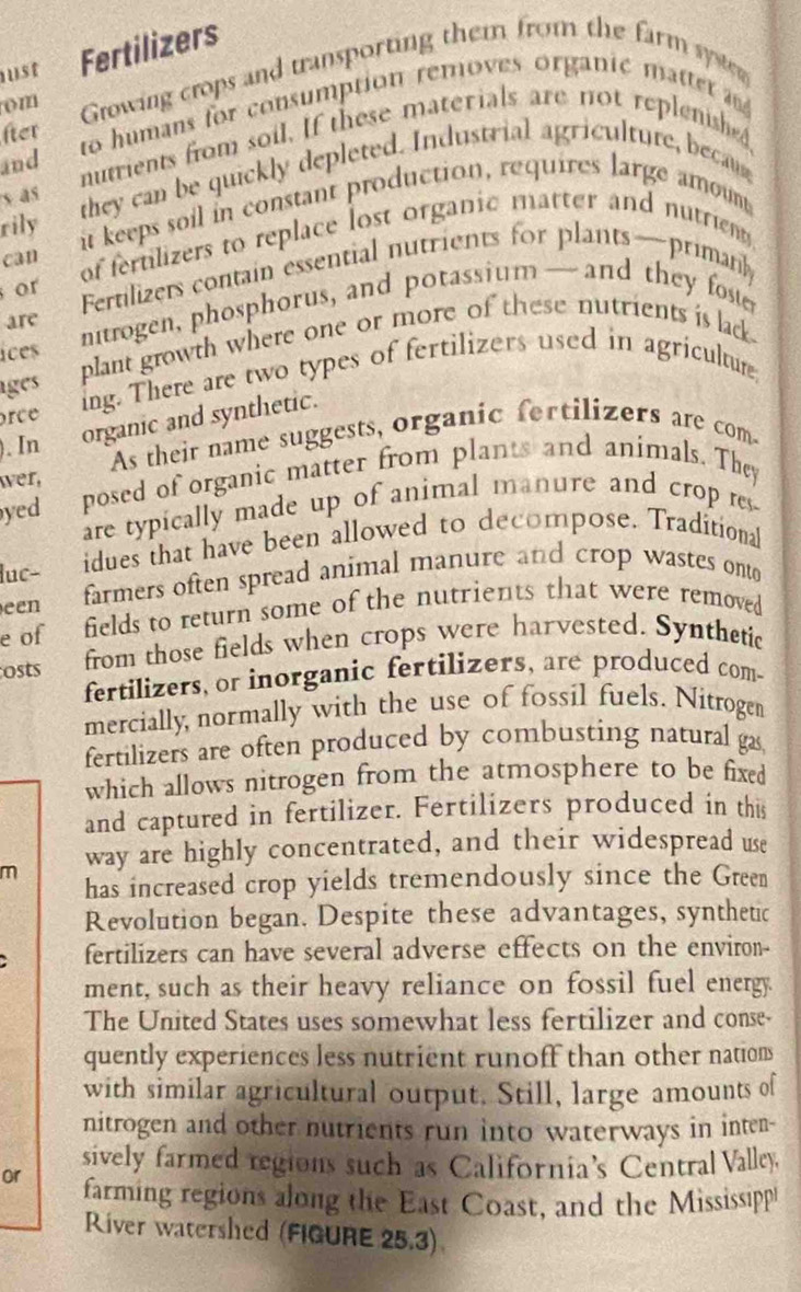 ust Fertilizers 
om Growing crops and transporting them from the farm system 
fter to humans for consumption removes organic mattet 
and nutrients from soil. If these materials are not replenished, 
s as they can be quickly depleted. Industrial agriculture, beca 
rily it keeps soil in constant production, requires large amount 
can of fertilizers to replace lost organic matter and nutrien 
or Fertilizers contain essential nutrients for plants—primanly 
ices ntrogen, phosphorus, and potassium— and they foster 
are 
ages plant growth where one or more of these nutrients is ladk 
rce ing. There are two types of fertilizers used in agricultur 
). In organic and synthetic. 
wer, As their name suggests, organic fertilizers are com 
yed posed of organic matter from plants and animals. They 
are typically made up of animal manure and crop re 
luc- idues that have been allowed to decompose. Traditional 
een farmers often spread animal manure and crop wastes onto 
e of fields to return some of the nutrients that were removed 
osts from those fields when crops were harvested. Synthetic 
fertilizers, or inorganic fertilizers, are produced com- 
mercially normally with the use of fossil fuels. Nitrogen 
fertilizers are often produced by combusting natural gas 
which allows nitrogen from the atmosphere to be fixed 
and captured in fertilizer. Fertilizers produced in this 
m way are highly concentrated, and their widespread use 
has increased crop yields tremendously since the Green 
Revolution began. Despite these advantages, synthetic 
fertilizers can have several adverse effects on the environ- 
ment, such as their heavy reliance on fossil fuel energy. 
The United States uses somewhat less fertilizer and conse- 
quently experiences less nutrient runoff than other nations 
with similar agricultural output. Still, large amounts of 
nitrogen and other nutrients run into waterways in inten- 
sively farmed regions such as California’s Central Valley 
or farming regions along the East Coast, and the Mississippl 
River watershed (FIGURE 25.3)