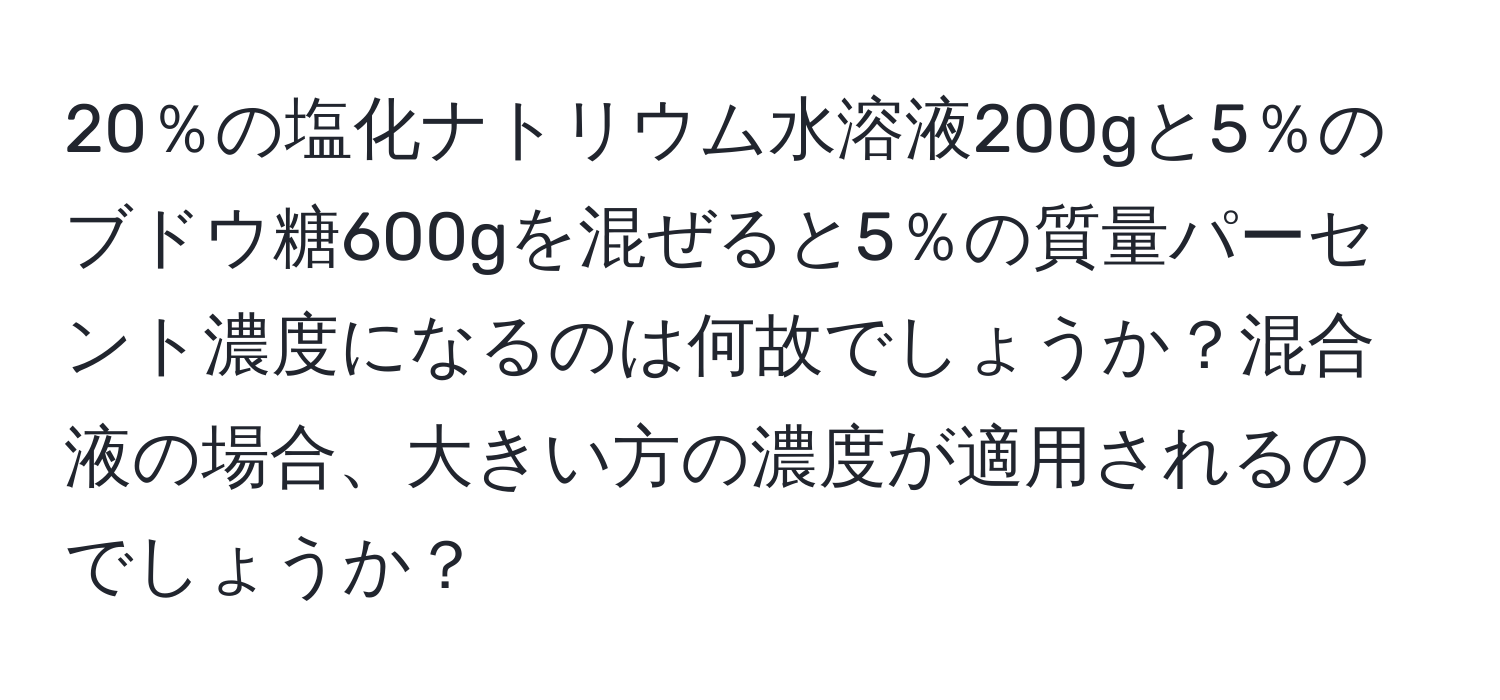 20％の塩化ナトリウム水溶液200gと5％のブドウ糖600gを混ぜると5％の質量パーセント濃度になるのは何故でしょうか？混合液の場合、大きい方の濃度が適用されるのでしょうか？