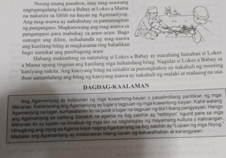 Noong unang panahon, may mag-asawang
nagngangalang Lokes a Babay at Lokes a Mama
na nakatira sa liblib na bayan ng Agamaniyog
Ang mag-asawa ay nabubuhay sa pamamagita
ng pangangaso. Magkatuwang ang mag-asawa s
pangangaso para mabuhay sa araw-araw. Bag
sumapit ang dilim, inihahanda ng mag-asaw
ang kanilang bitag at magkasama ring babalika
bago sumikat ang panibagong araw.
Habang mahimbing na natutulog si Lokes a Babay ay marahang lumabas si Lokes
a Mama upang tingnan ang kanilang mga inihandang bitag. Nagulat si Lokes a Babay sa
kaniyang nakita. Ang kaniyang bitag na isinabit sa punongkahoy ay nakahuli ng munting
ibon samantalang ang bitag ng kaniyang asawa ay nakahuli ng malaki at malusog na usa.
DAGDAG-KAALAMAN
Ang Agamaniyog ay kalipunan ng mga kuwentong-bayan o pasalindilang panitikan ng mga
Měranao, Karaniwang ang Agamaniyog ay lugar o tagpuan ng mga kuwentong-bayan. Kahit walang
Agamaniyog na lugar, sumasalamin ito sa pook o lugar na tagpuan ng iba't ibang pangyayari. Hango
ang Agamaniyog sa salitang Sanskrit na agama na ibig sabihin ay "relihiyon" ngunit para sa mga
Měranao ito ay lupain na binubuo ng mga tao na nagtataglay ng mayamang kultura o kalinangan.
Idinugtong ang niyog sa Agama kaya naging Agamaniyog na ibig sabihin ay ''Lupain ng mga Niyog.''
Madalas ang Agamaniyog ay inilalarawan bilang lupain ng kaluwalhatian at karangyaan.