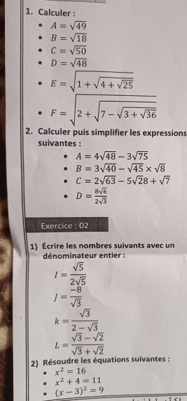 Calculer :
A=sqrt(49)
B=sqrt(18)
C=sqrt(50)
D=sqrt(48)
E=sqrt(1+sqrt 4+sqrt 25)
F=sqrt(2+sqrt 7-sqrt 3+sqrt 36)
2. Calculer puis simplifier les expressions 
suivantes :
A=4sqrt(48)-3sqrt(75)
B=3sqrt(40)-sqrt(45)* sqrt(8)
C=2sqrt(63)-5sqrt(2)8+sqrt(7)
D= 8sqrt(6)/2sqrt(3) 
Exercice : 02 
1) Écrire les nombres suivants avec un 
dénominateur entier :
I= sqrt(5)/2sqrt(5) 
J= (-8)/sqrt(3) 
k= sqrt(3)/2-sqrt(3) 
L= (sqrt(3)-sqrt(2))/sqrt(3)+sqrt(2) 
2) Résoudre les équations suivantes :
x^2=16
x^2+4=11
(x-3)^2=9