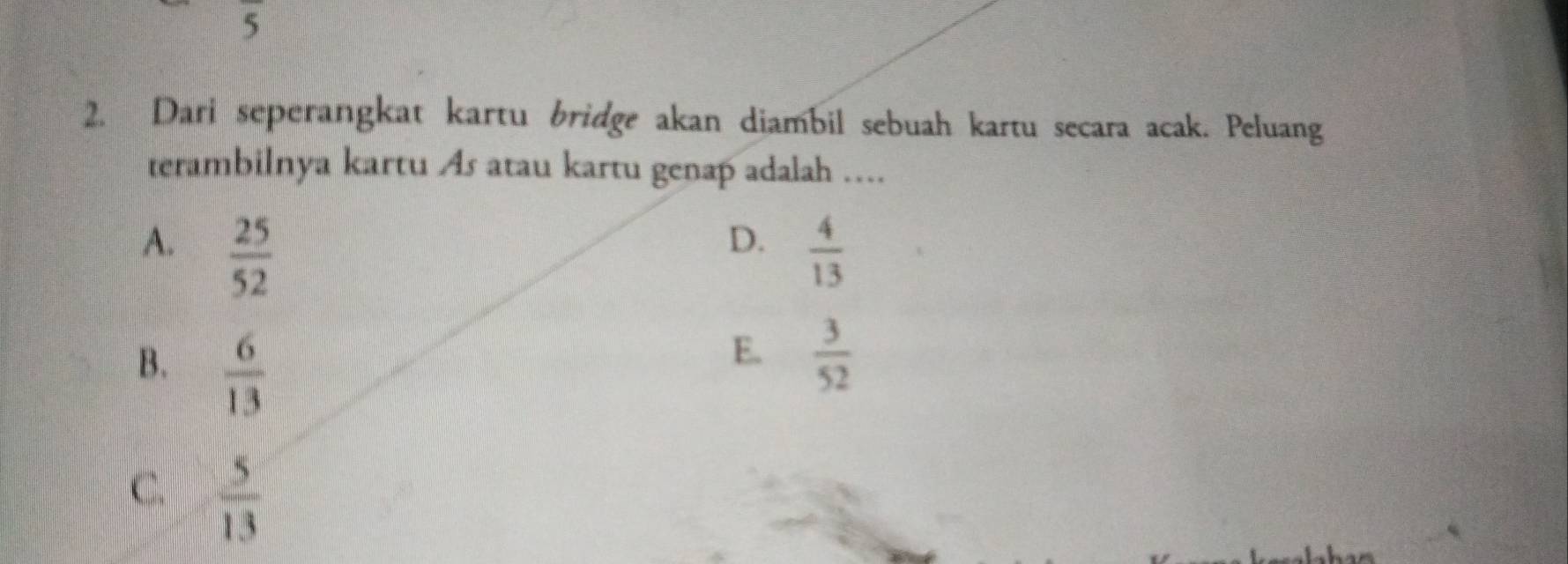 5
2. Dari seperangkat kartu bridge akan diambil sebuah kartu secara acak. Peluang
terambilnya kartu As atau kartu genap adalah ....
D.
A.  25/52   4/13 
B.  6/13 
E.  3/52 
C.  5/13 