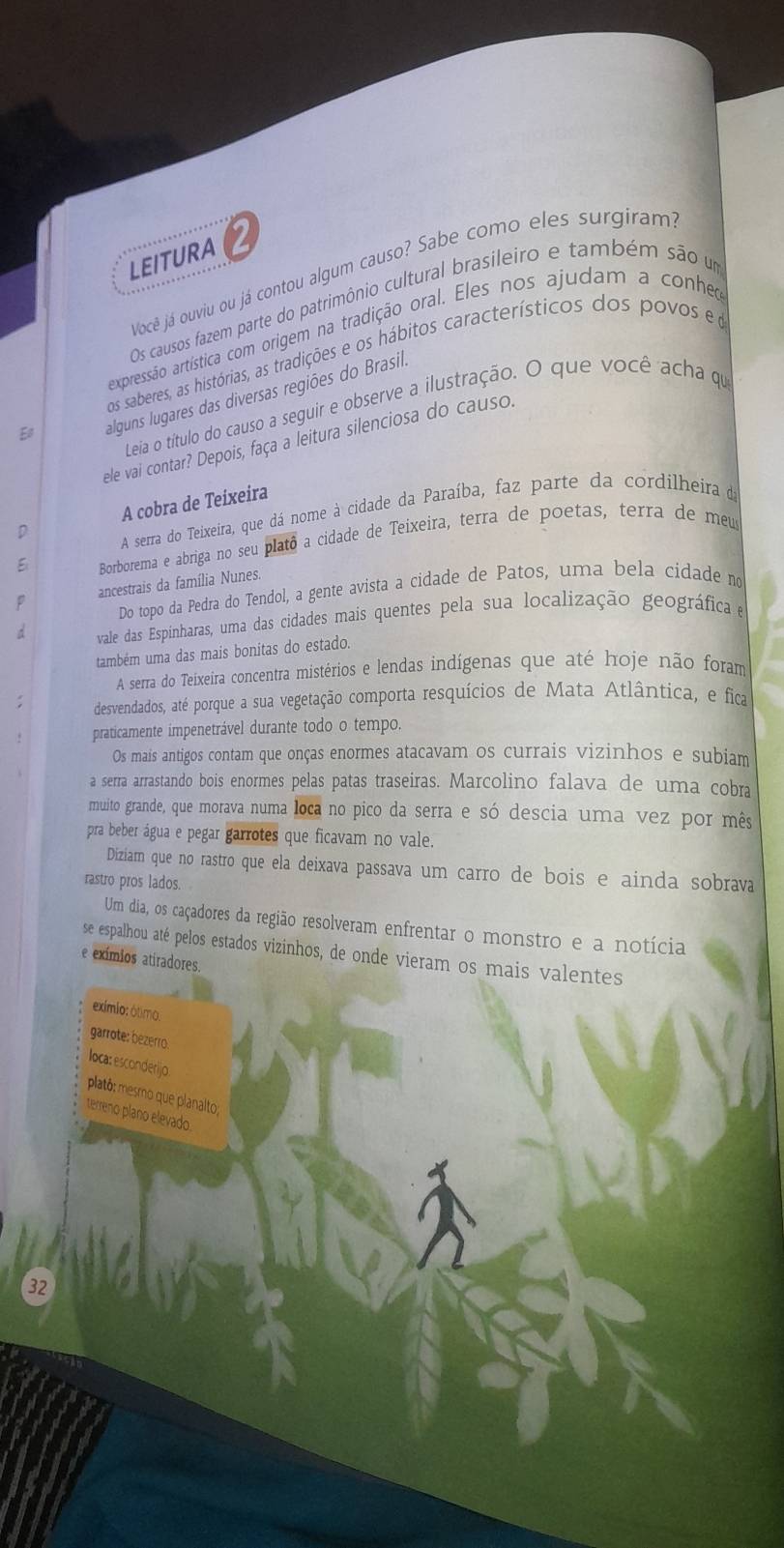 LEITURA 2
Você já ouviu ou já contou algum causo? Sabe como eles surgiram
Os causos fazem parte do patrimônio cultural brasileiro e também são um
expressão artística com origem na tradição oral. Eles nos ajudam a conheo
os saberes, as histórias, as tradições e os hábitos característicos dos povos e 
E alguns lugares das diversas regiões do Brasil.
Leia o título do causo a seguir e observe a ilustração. O que você acha qu
ele vai contar? Depois, faça a leitura silenciosa do causo.
D A cobra de Teixeira
A serra do Teixeira, que dá nome à cidade da Paraíba, faz parte da cordilheira da
E  Borborema e abriga no seu platô a cidade de Teixeira, terra de poetas, terra de meus
p ancestrais da família Nunes.
Do topo da Pedra do Tendol, a gente avista a cidade de Patos, uma bela cídade no
d vale das Espinharas, uma das cidades mais quentes pela sua localização geográfica e
também uma das mais bonitas do estado.
A serra do Teixeira concentra mistérios e lendas indígenas que até hoje não foram
desvendados, até porque a sua vegetação comporta resquícios de Mata Atlântica, e fica
praticamente impenetrável durante todo o tempo.
Os mais antigos contam que onças enormes atacavam os currais vizinhos e subiam
a serra arrastando bois enormes pelas patas traseiras. Marcolino falava de uma cobra
muito grande, que morava numa loca no pico da serra e só descia uma vez por mês
pra beber água e pegar garrotes que ficavam no vale.
Diziam que no rastro que ela deixava passava um carro de bois e ainda sobrava
rastro pros lados
Um dia, os caçadores da região resolveram enfrentar o monstro e a notícia
se espalhou até pelos estados vizinhos, de onde vieram os mais valentes
e exímios atiradores.
exímlo: ôtimo:
garrote: bezerro.
loca: esconderijo
plató: mesmo que planalto;
terreno plano elevado.
32