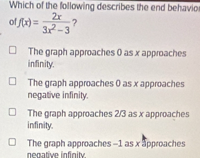 Which of the following describes the end behavior
o f(x)= 2x/3x^2-3  ?
The graph approaches 0 as x approaches
infinity.
The graph approaches 0 as x approaches
negative infinity.
The graph approaches 2/3 as x approaches
infinity.
The graph approaches -1 as x approaches
negative infinity.