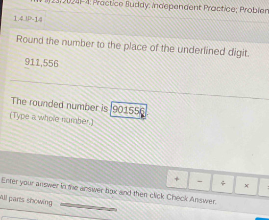 9/23/20241-4: Practice Buddy: Independent Practice; Problen 
1.4.IP-14 
Round the number to the place of the underlined digit.
911,556
The rounded number is 901556
(Type a whole number.) 
+ - ÷ × : 
Enter your answer in the answer box and then click Check Answer. 
All parts showing