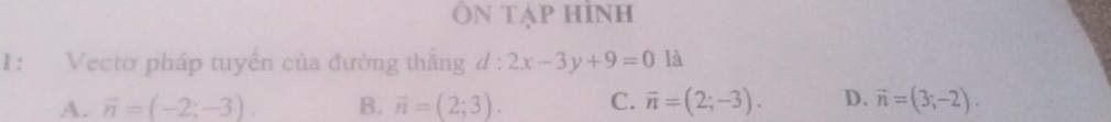 Ôn tạp hình
1: Vecto pháp tuyển của đường thắng d : 2x-3y+9=0 là
A. overline n=(-2;-3). B. vector n=(2;3). C. vector n=(2;-3). D. vector n=(3;-2).